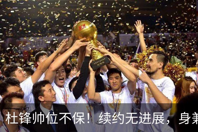 杜锋帅位不保！续约无进展，身兼数职活动不断，宏远或换帅！